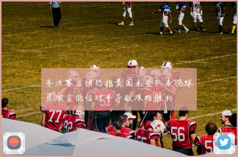 齐沃赛后愤怒指责国米全队表现球员坦言低估对手导致艰难胜利