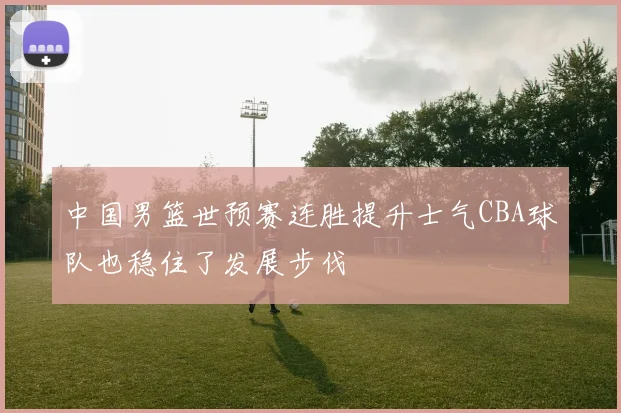 中国男篮世预赛连胜提升士气CBA球队也稳住了发展步伐