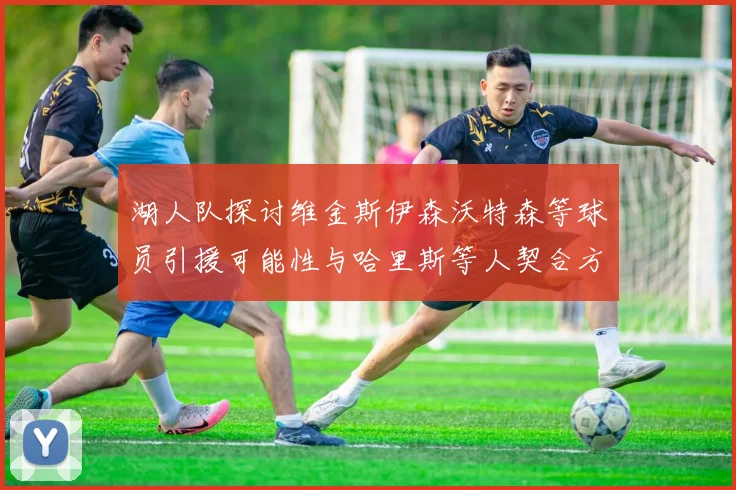 湖人队探讨维金斯伊森沃特森等球员引援可能性与哈里斯等人契合方向