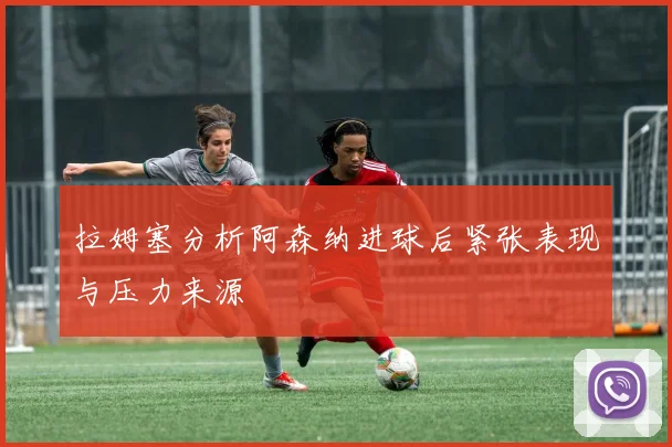 拉姆塞分析阿森纳进球后紧张表现与压力来源