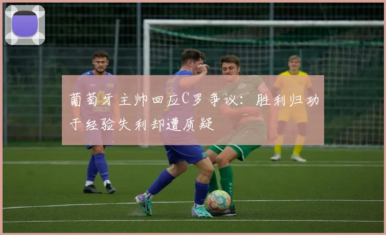 葡萄牙主帅回应C罗争议：胜利归功于经验失利却遭质疑