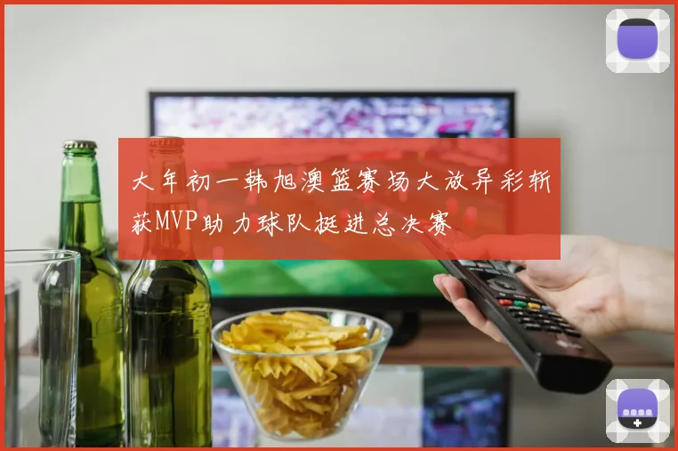 大年初一韩旭澳篮赛场大放异彩斩获MVP助力球队挺进总决赛