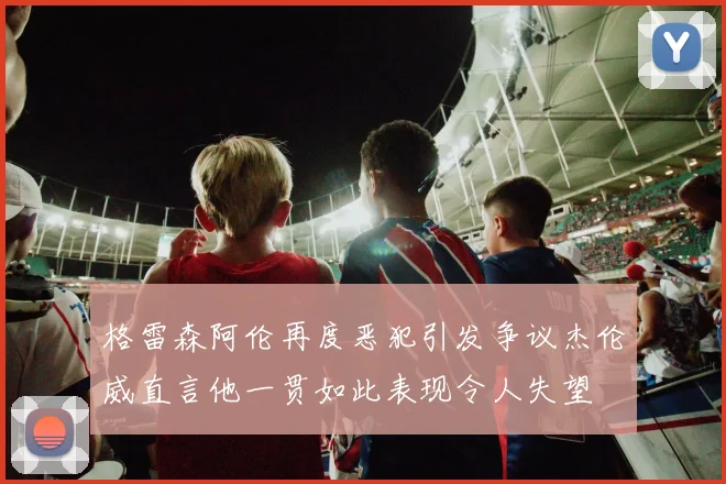 格雷森阿伦再度恶犯引发争议杰伦威直言他一贯如此表现令人失望