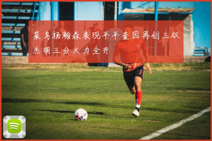 菜鸟杨瀚森表现平平奎因再创三双杰明三分火力全开