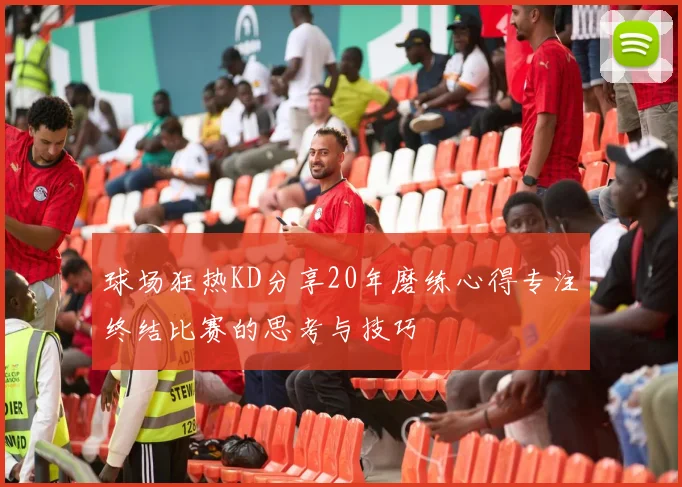 球场狂热KD分享20年磨练心得专注终结比赛的思考与技巧