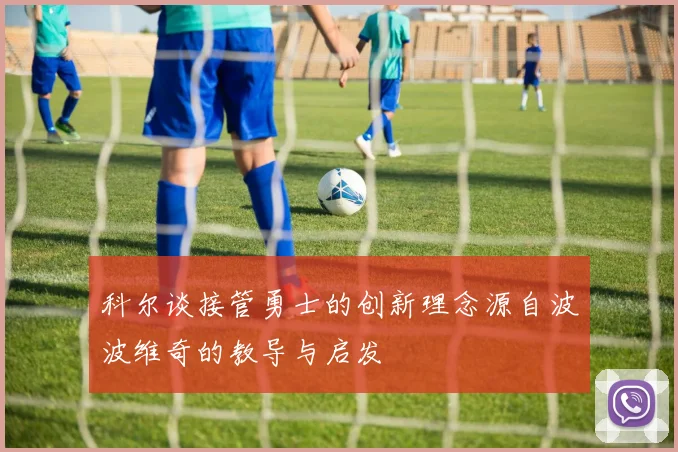 科尔谈接管勇士的创新理念源自波波维奇的教导与启发
