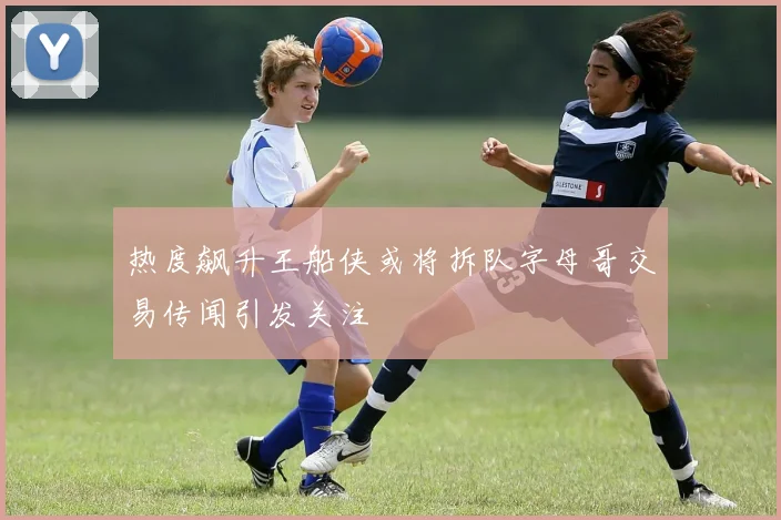 热度飙升王船侠或将拆队字母哥交易传闻引发关注