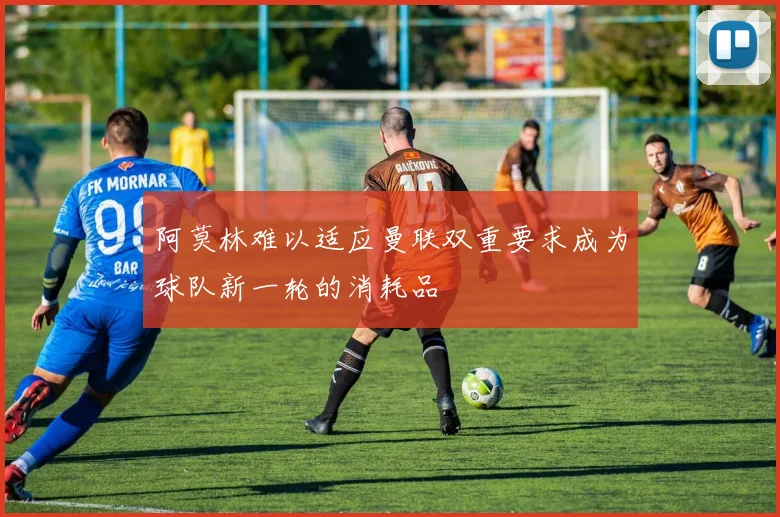 阿莫林难以适应曼联双重要求成为球队新一轮的消耗品