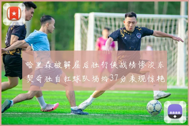 哈里森被解雇后独行侠战绩惨淡东契奇独自扛球队场均37分表现惊艳