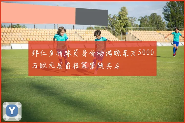 拜仁多特球员身价榜揭晓莱万5000万欧元居首格策紧随其后