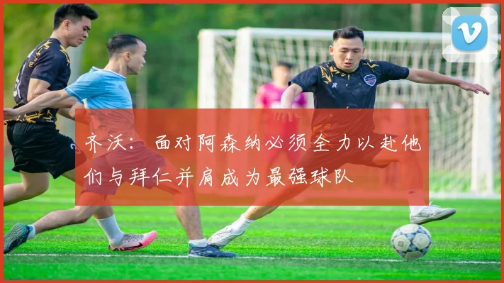 齐沃：面对阿森纳必须全力以赴他们与拜仁并肩成为最强球队