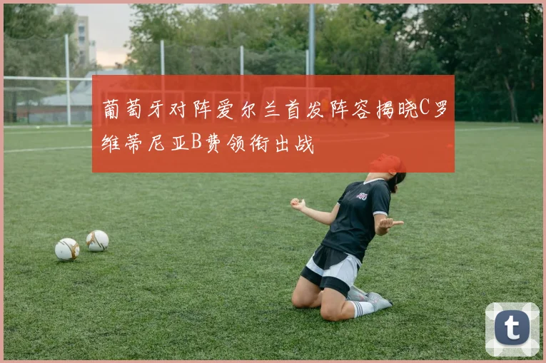 葡萄牙对阵爱尔兰首发阵容揭晓C罗维蒂尼亚B费领衔出战