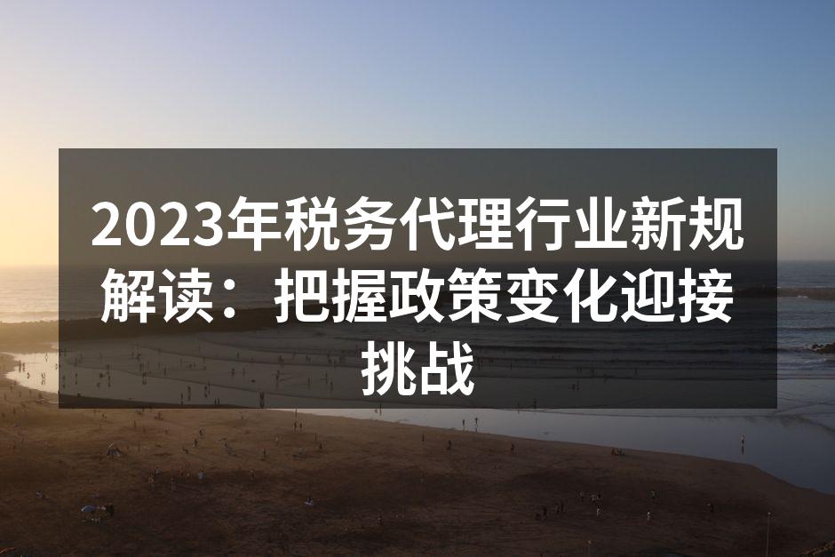 2023年税务代理行业新规解读：把握政策变化迎接挑战